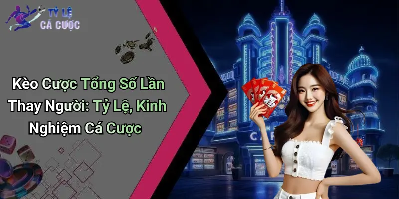 Kèo Cược Tổng Số Lần Thay Người: Tỷ Lệ, Kinh Nghiệm Cá Cược